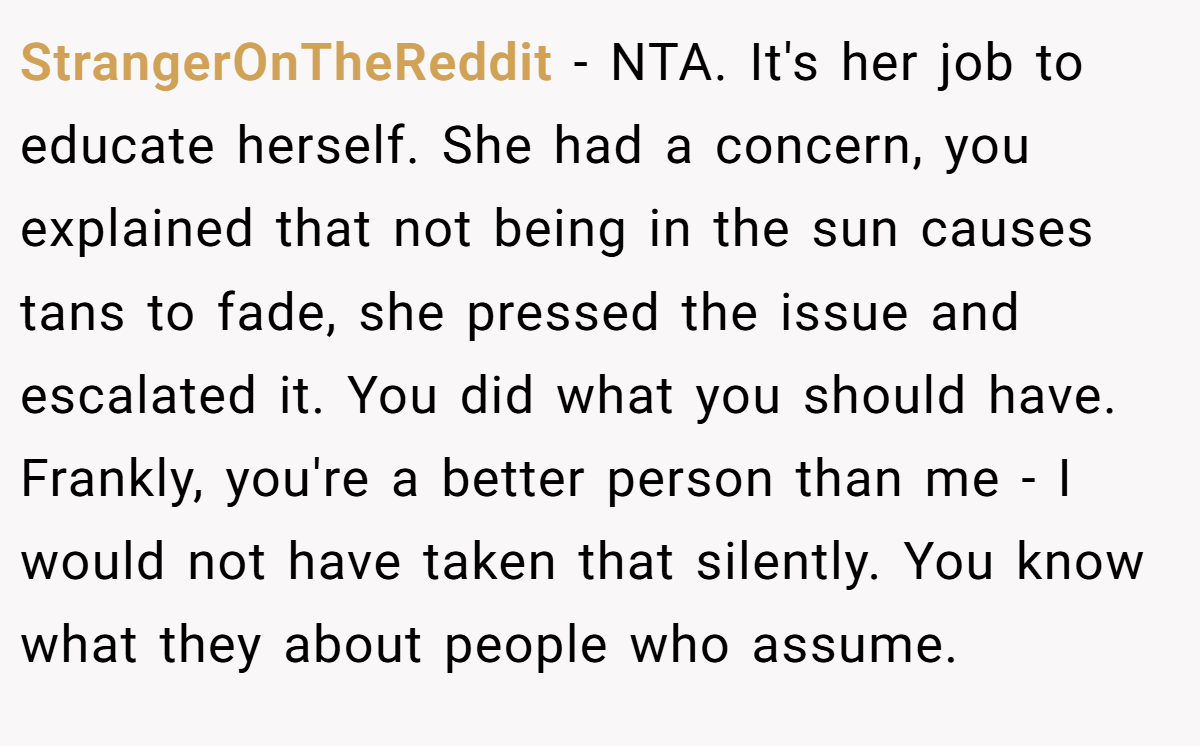 StrangerOnTheReddit − NTA. It's her job to educate herself. She had a concern, you explained that not being in the sun causes tans to fade, she pressed the issue and escalated it. You did what you should have. Frankly, you're a better person than me - I would not have taken that silently. You know what they about people who assume.