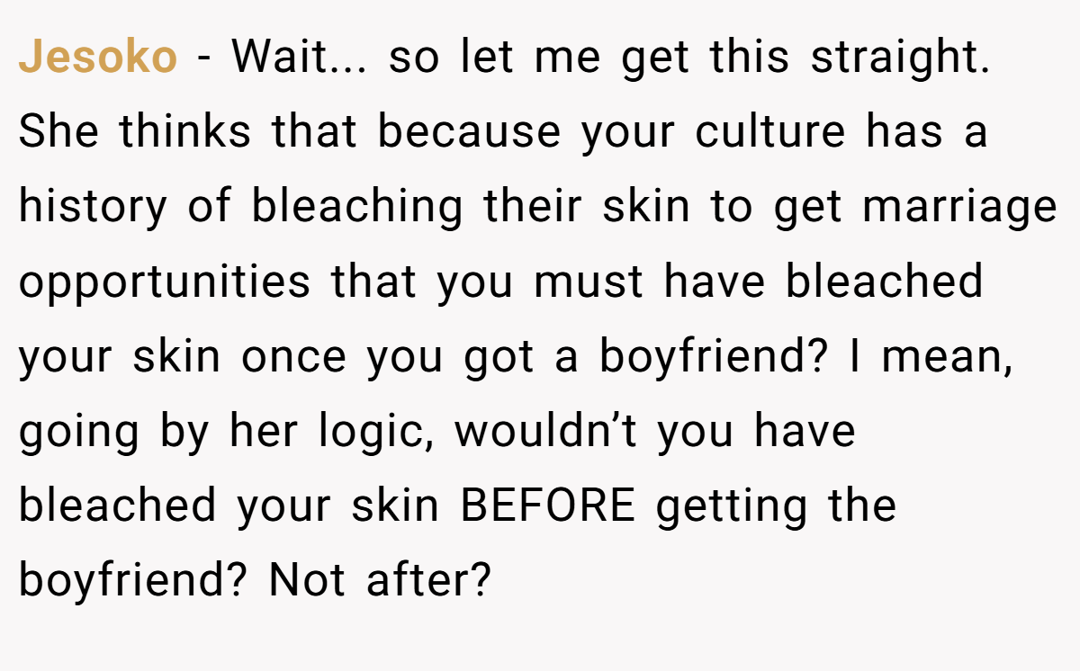 Jesoko − Wait... so let me get this straight. She thinks that because your culture has a history of bleaching their skin to get marriage opportunities that you must have bleached your skin once you got a boyfriend? I mean, going by her logic, wouldn’t you have bleached your skin BEFORE getting the boyfriend? Not after?