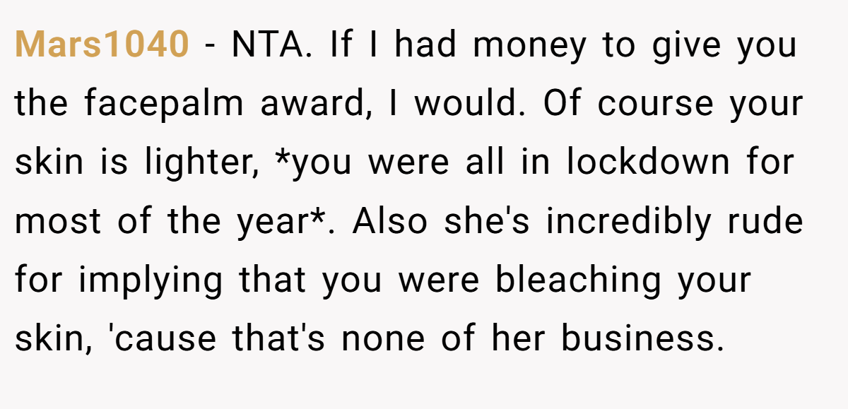 Mars1040 − NTA. If I had money to give you the facepalm award, I would. Of course your skin is lighter, *you were all in lockdown for most of the year*. Also she's incredibly rude for implying that you were bleaching your skin, 'cause that's none of her business.