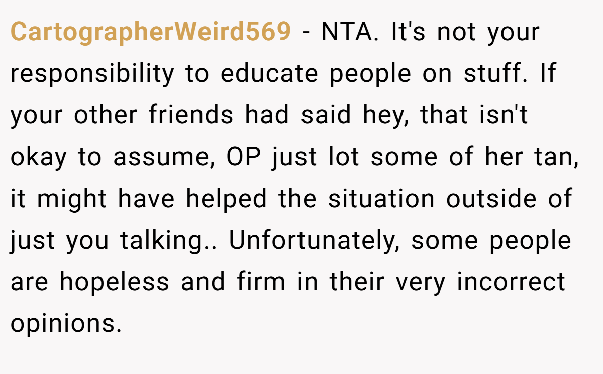 CartographerWeird569 − NTA. It's not your responsibility to educate people on stuff. If your other friends had said hey, that isn't okay to assume, OP just lot some of her tan, it might have helped the situation outside of just you talking.. Unfortunately, some people are hopeless and firm in their very incorrect opinions.