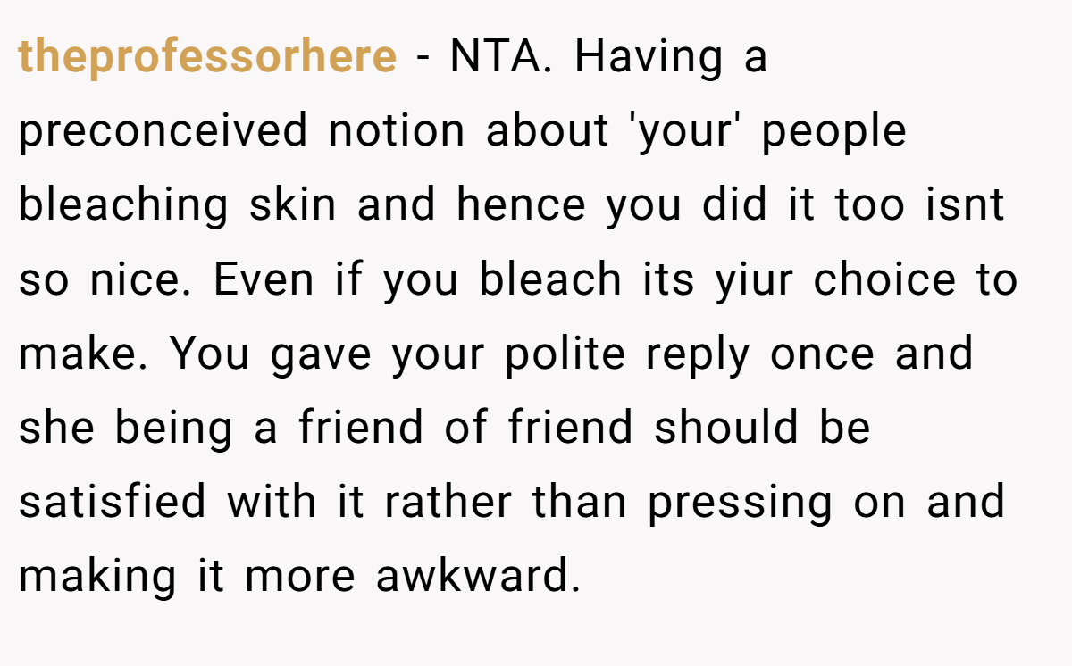theprofessorhere − NTA. Having a preconceived notion about 'your' people bleaching skin and hence you did it too isnt so nice. Even if you bleach its yiur choice to make. You gave your polite reply once and she being a friend of friend should be satisfied with it rather than pressing on and making it more awkward.