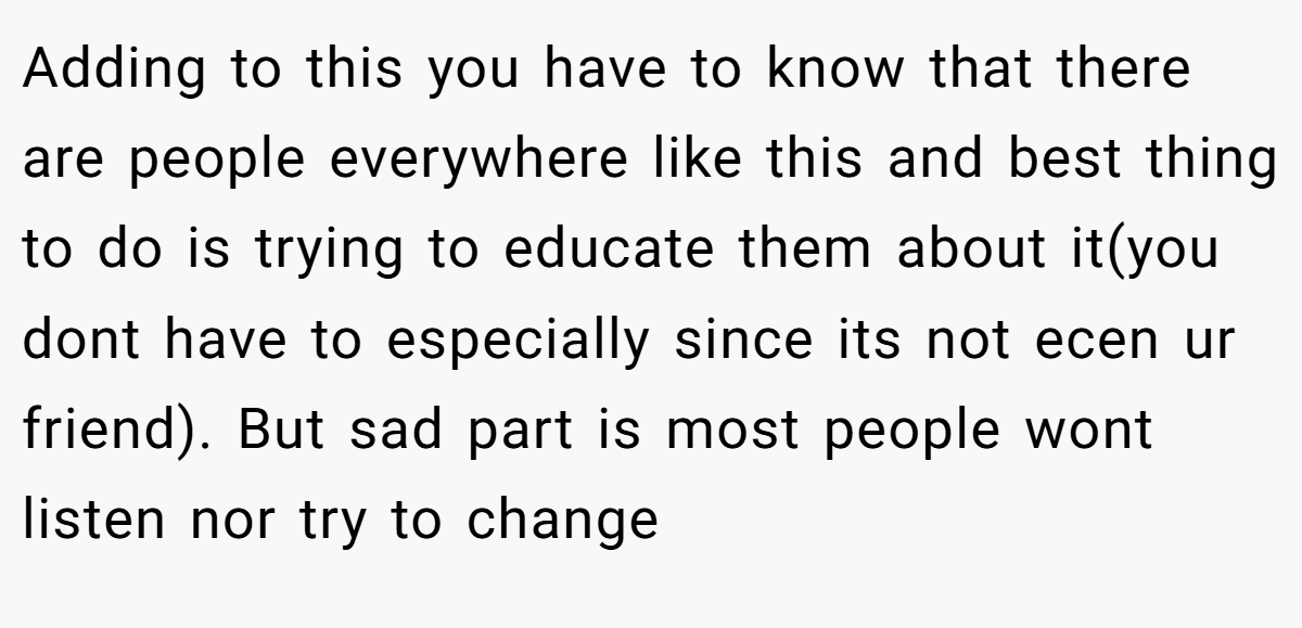 Adding to this you have to know that there are people everywhere like this and best thing to do is trying to educate them about it(you dont have to especially since its not ecen ur friend). But sad part is most people wont listen nor try to change