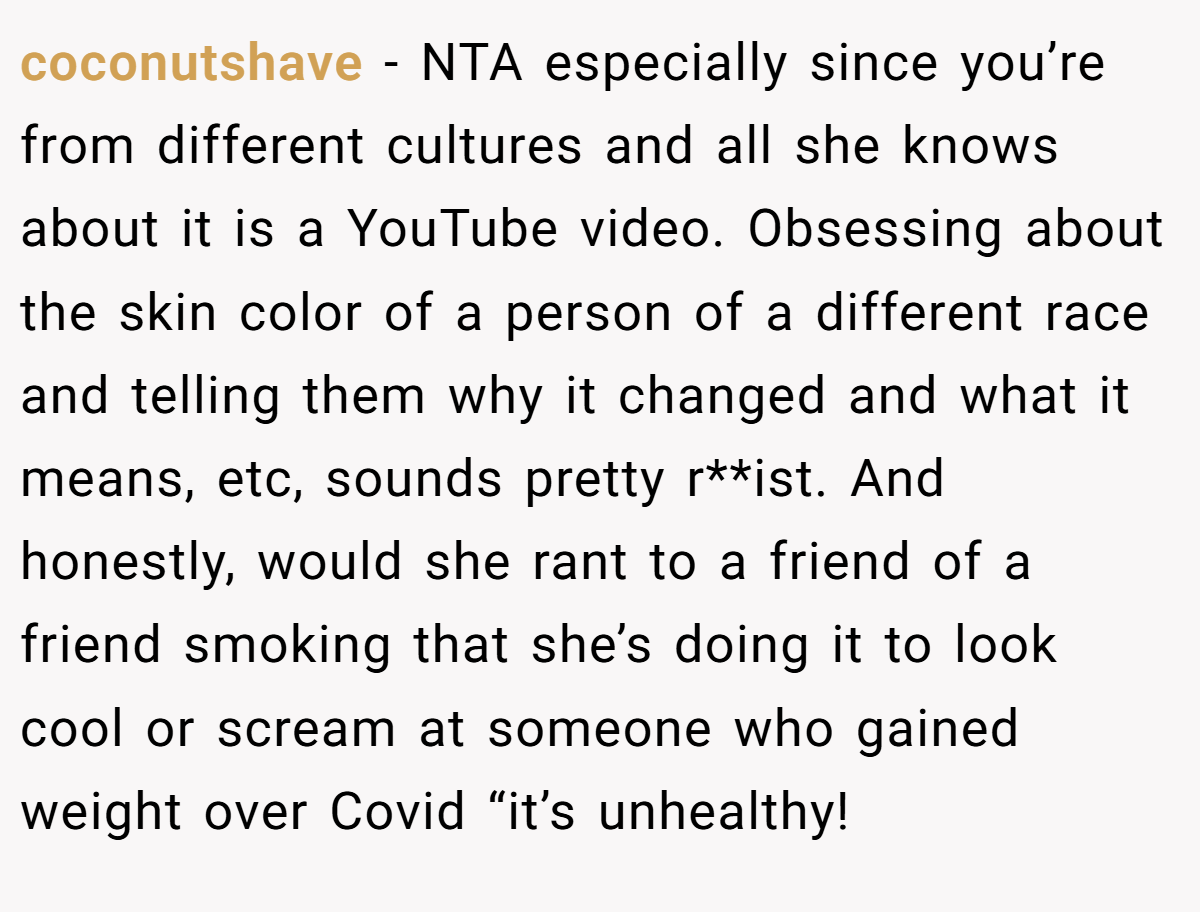 coconutshave − NTA especially since you’re from different cultures and all she knows about it is a YouTube video. Obsessing about the skin color of a person of a different race and telling them why it changed and what it means, etc, sounds pretty r**ist. And honestly, would she rant to a friend of a friend smoking that she’s doing it to look cool or scream at someone who gained weight over Covid “it’s unhealthy!