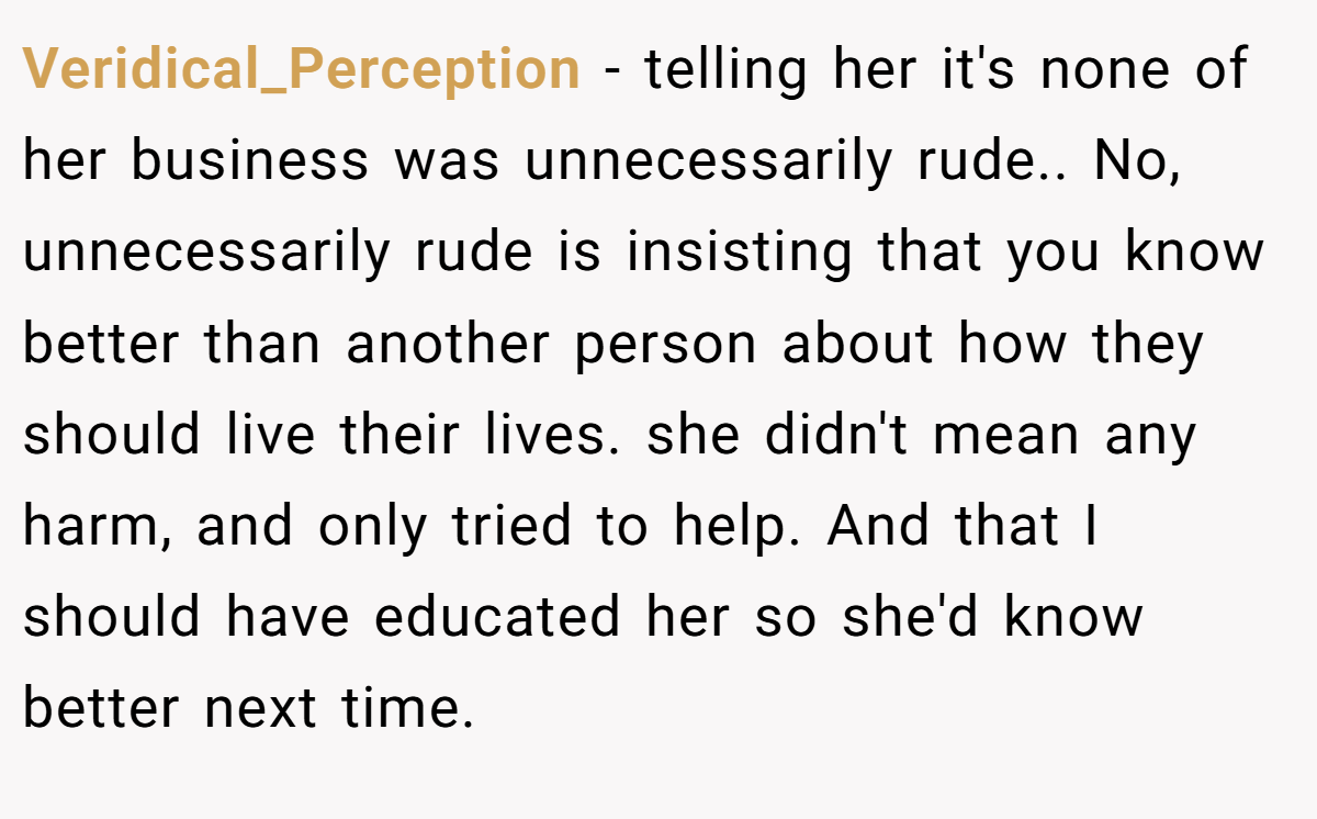 Veridical_Perception − telling her it's none of her business was unnecessarily rude.. No, unnecessarily rude is insisting that you know better than another person about how they should live their lives. she didn't mean any harm, and only tried to help. And that I should have educated her so she'd know better next time.