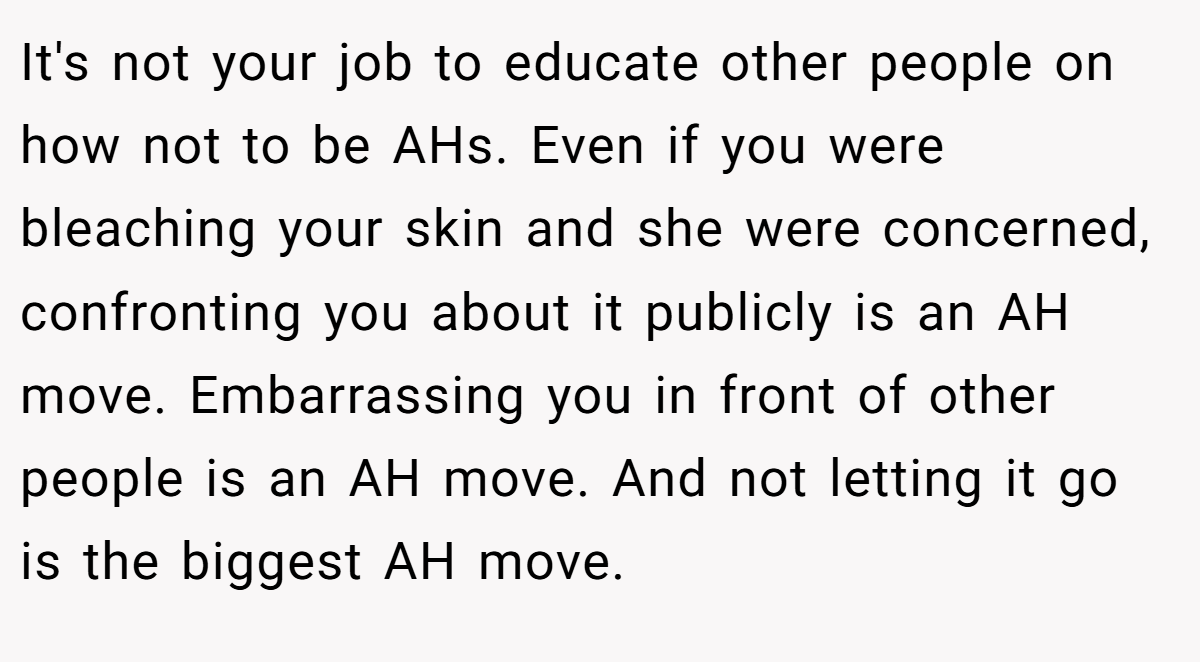It's not your job to educate other people on how not to be AHs. Even if you were bleaching your skin and she were concerned, confronting you about it publicly is an AH move. Embarrassing you in front of other people is an AH move. And not letting it go is the biggest AH move.