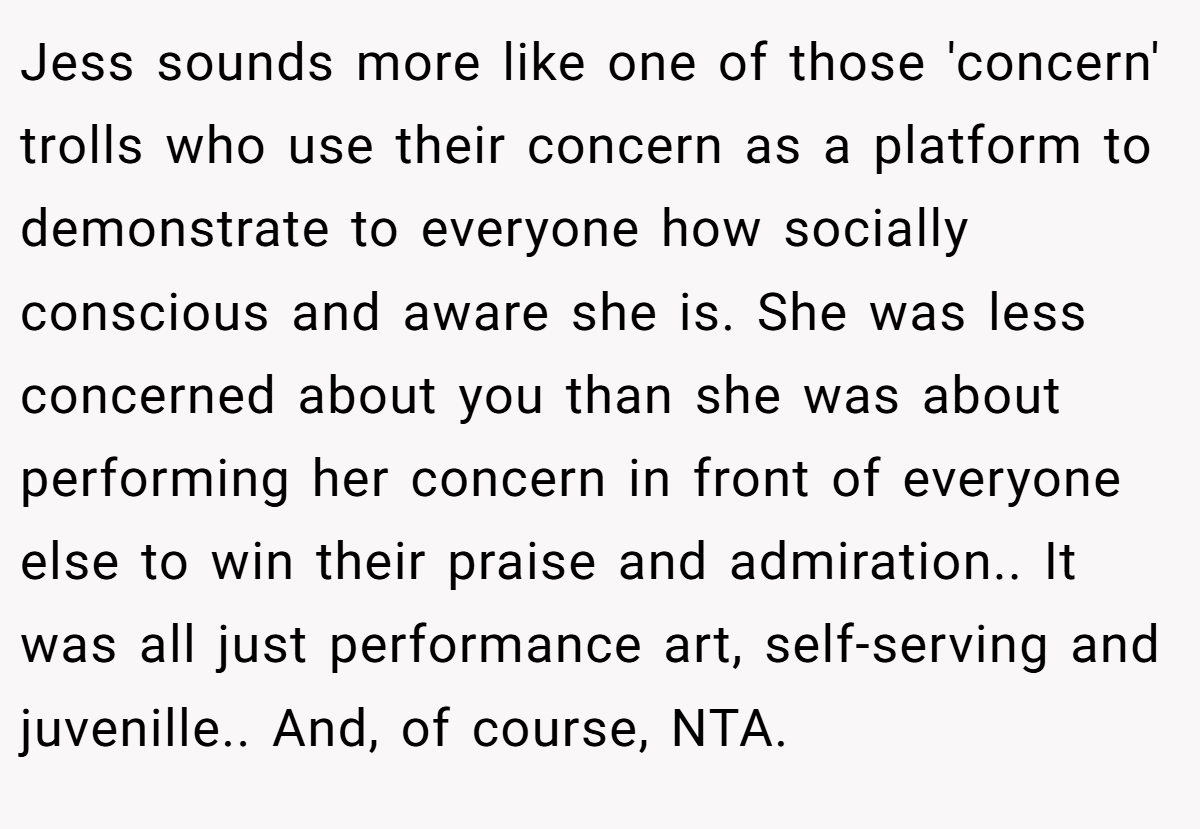 Jess sounds more like one of those 'concern' trolls who use their concern as a platform to demonstrate to everyone how socially conscious and aware she is. She was less concerned about you than she was about performing her concern in front of everyone else to win their praise and admiration.. It was all just performance art, self-serving and juvenille.. And, of course, NTA.