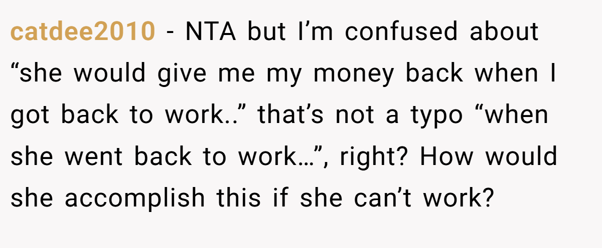 catdee2010 − NTA but I’m confused about “she would give me my money back when I got back to work..” that’s not a typo “when she went back to work…”, right? How would she accomplish this if she can’t work?