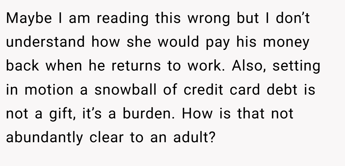 Maybe I am reading this wrong but I don’t understand how she would pay his money back when he returns to work. Also, setting in motion a snowball of credit card debt is not a gift, it’s a burden. How is that not abundantly clear to an adult?