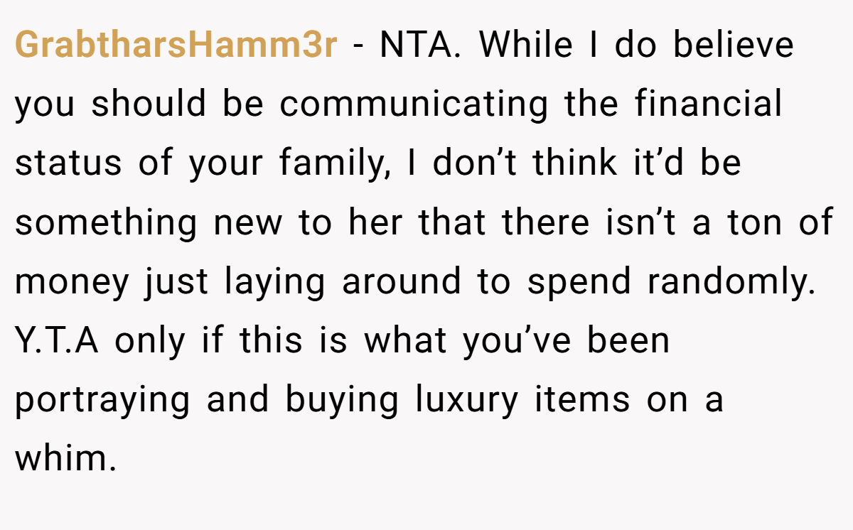 GrabtharsHamm3r − NTA. While I do believe you should be communicating the financial status of your family, I don’t think it’d be something new to her that there isn’t a ton of money just laying around to spend randomly. Y.T.A only if this is what you’ve been portraying and buying luxury items on a whim.