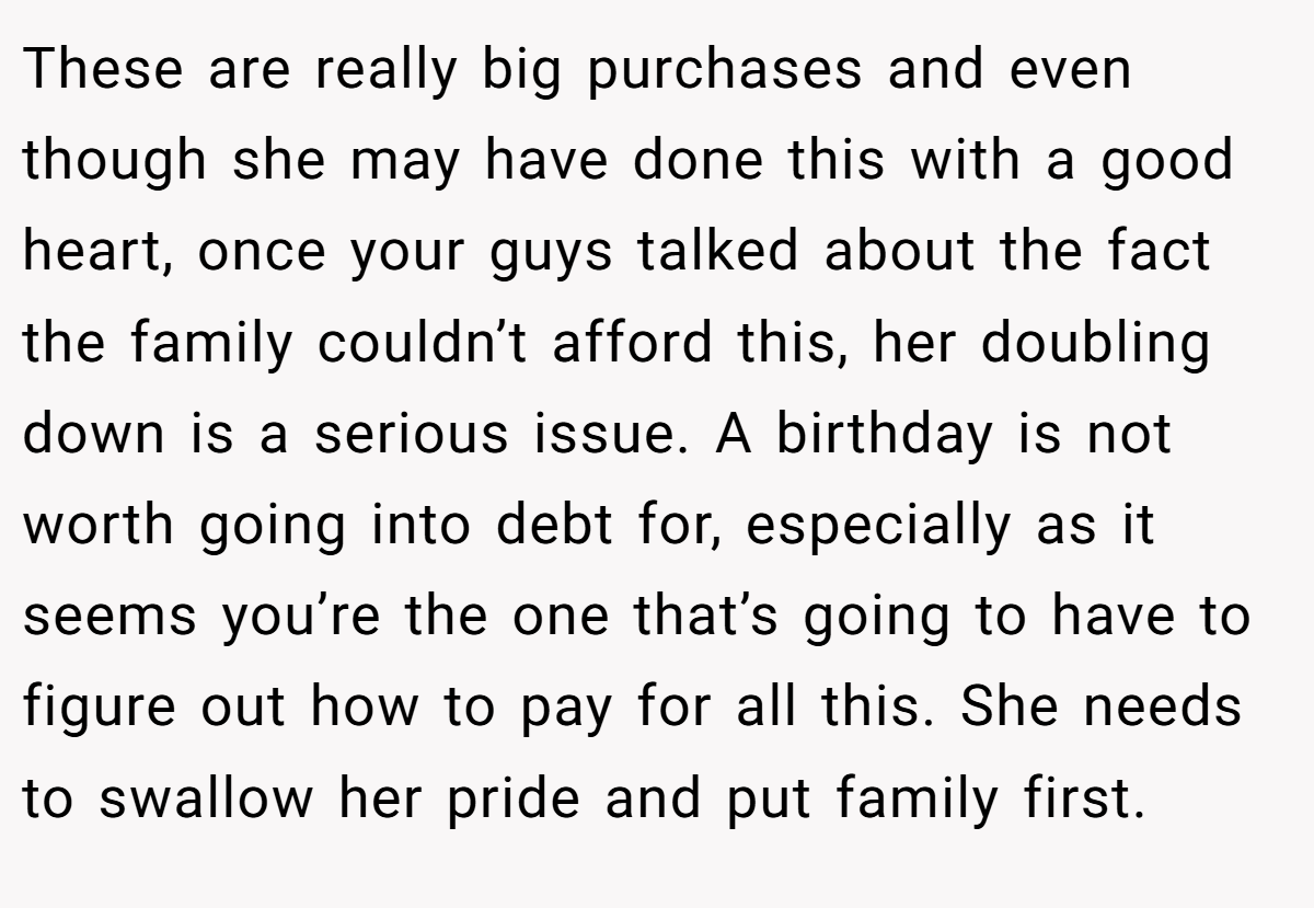 These are really big purchases and even though she may have done this with a good heart, once your guys talked about the fact the family couldn’t afford this, her doubling down is a serious issue. A birthday is not worth going into debt for, especially as it seems you’re the one that’s going to have to figure out how to pay for all this. She needs to swallow her pride and put family first.