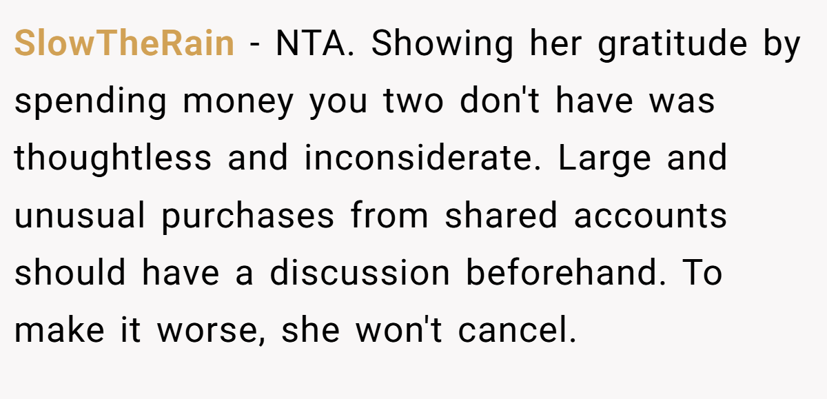 SlowTheRain − NTA. Showing her gratitude by spending money you two don't have was thoughtless and inconsiderate. Large and unusual purchases from shared accounts should have a discussion beforehand. To make it worse, she won't cancel.