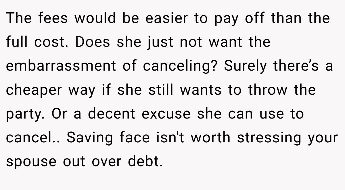 The fees would be easier to pay off than the full cost. Does she just not want the embarrassment of canceling? Surely there’s a cheaper way if she still wants to throw the party. Or a decent excuse she can use to cancel.. Saving face isn't worth stressing your spouse out over debt.