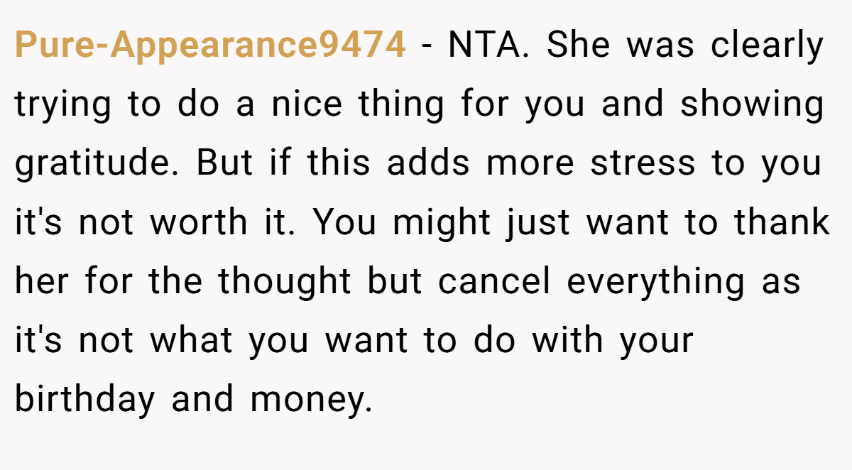 Pure-Appearance9474 − NTA. She was clearly trying to do a nice thing for you and showing gratitude. But if this adds more stress to you it's not worth it. You might just want to thank her for the thought but cancel everything as it's not what you want to do with your birthday and money.