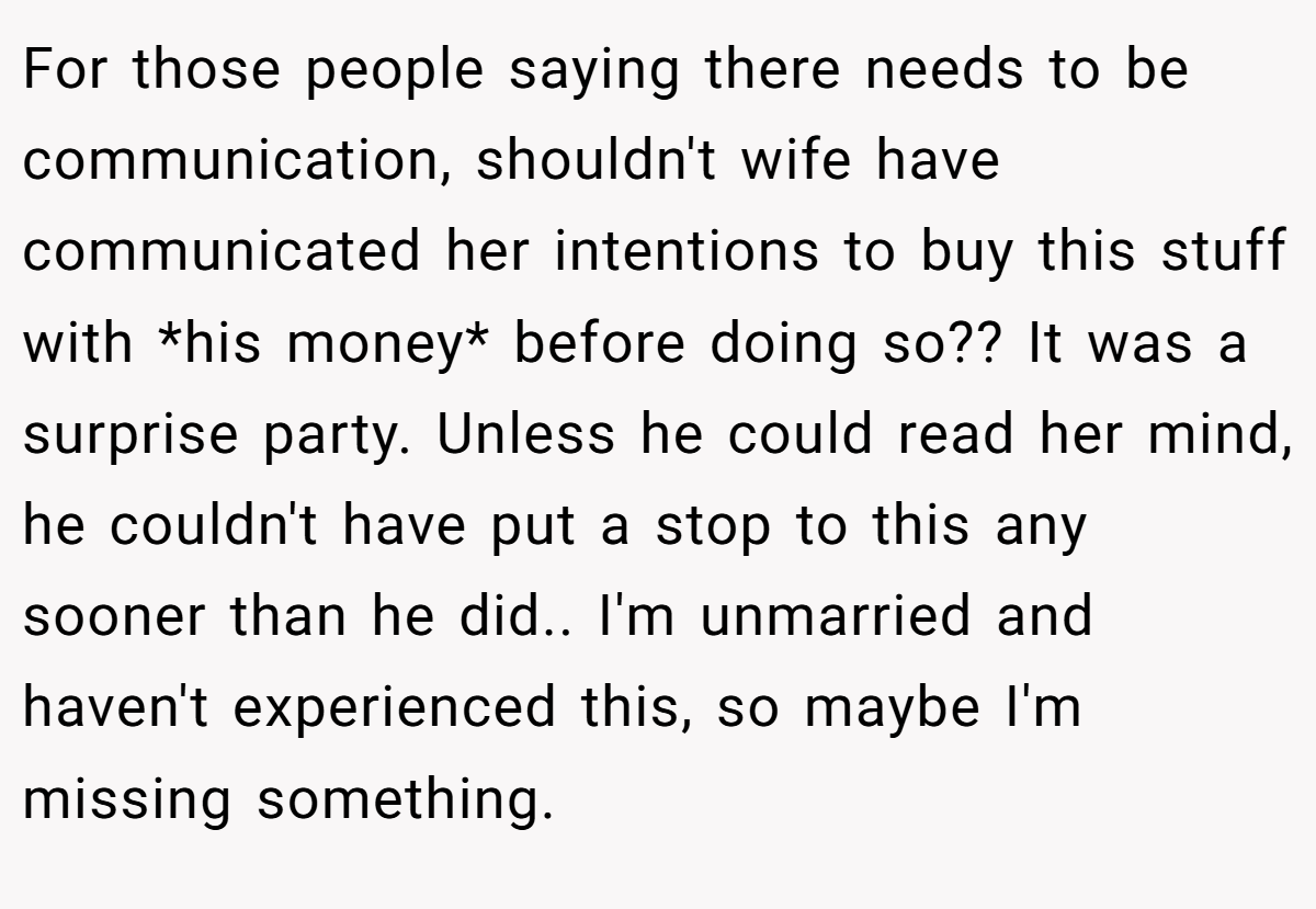 For those people saying there needs to be communication, shouldn't wife have communicated her intentions to buy this stuff with *his money* before doing so?? It was a surprise party. Unless he could read her mind, he couldn't have put a stop to this any sooner than he did.. I'm unmarried and haven't experienced this, so maybe I'm missing something.