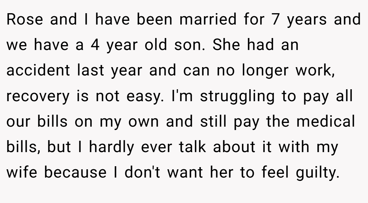 Rose and I have been married for 7 years and we have a 4 year old son. She had an accident last year and can no longer work, recovery is not easy. I'm struggling to pay all our bills on my own and still pay the medical bills, but I hardly ever talk about it with my wife because I don't want her to feel guilty.