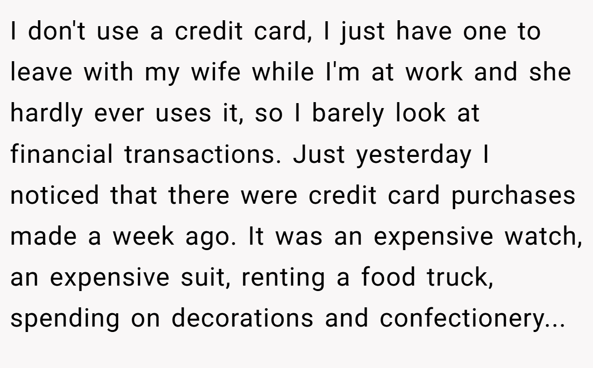 I don't use a credit card, I just have one to leave with my wife while I'm at work and she hardly ever uses it, so I barely look at financial transactions. Just yesterday I noticed that there were credit card purchases made a week ago. It was an expensive watch, an expensive suit, renting a food truck, spending on decorations and confectionery...