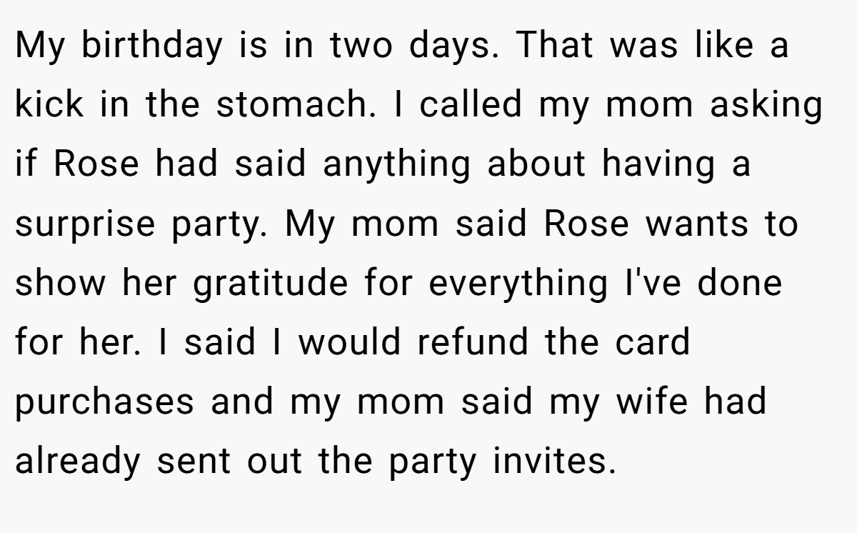My birthday is in two days. That was like a kick in the stomach. I called my mom asking if Rose had said anything about having a surprise party. My mom said Rose wants to show her gratitude for everything I've done for her. I said I would refund the card purchases and my mom said my wife had already sent out the party invites.