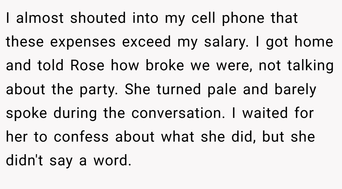 I almost shouted into my cell phone that these expenses exceed my salary. I got home and told Rose how broke we were, not talking about the party. She turned pale and barely spoke during the conversation. I waited for her to confess about what she did, but she didn't say a word.