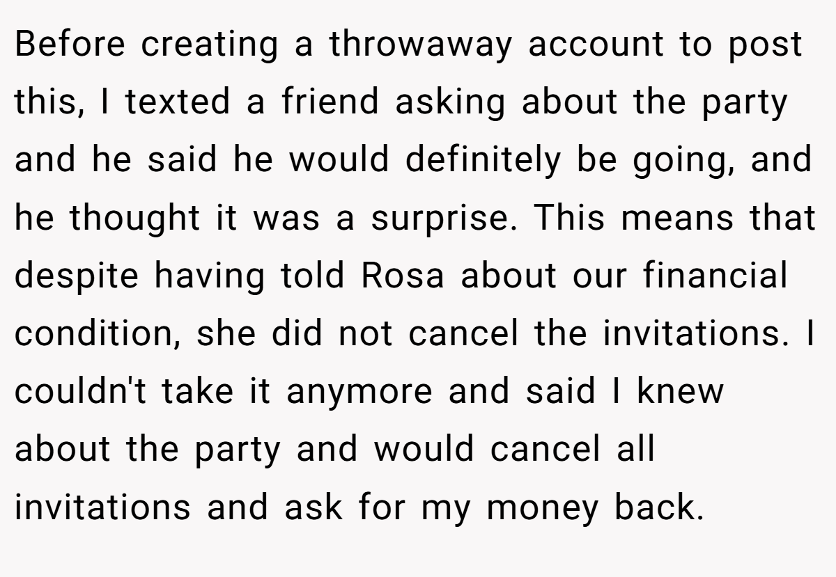 Before creating a throwaway account to post this, I texted a friend asking about the party and he said he would definitely be going, and he thought it was a surprise. This means that despite having told Rosa about our financial condition, she did not cancel the invitations. I couldn't take it anymore and said I knew about the party and would cancel all invitations and ask for my money back.