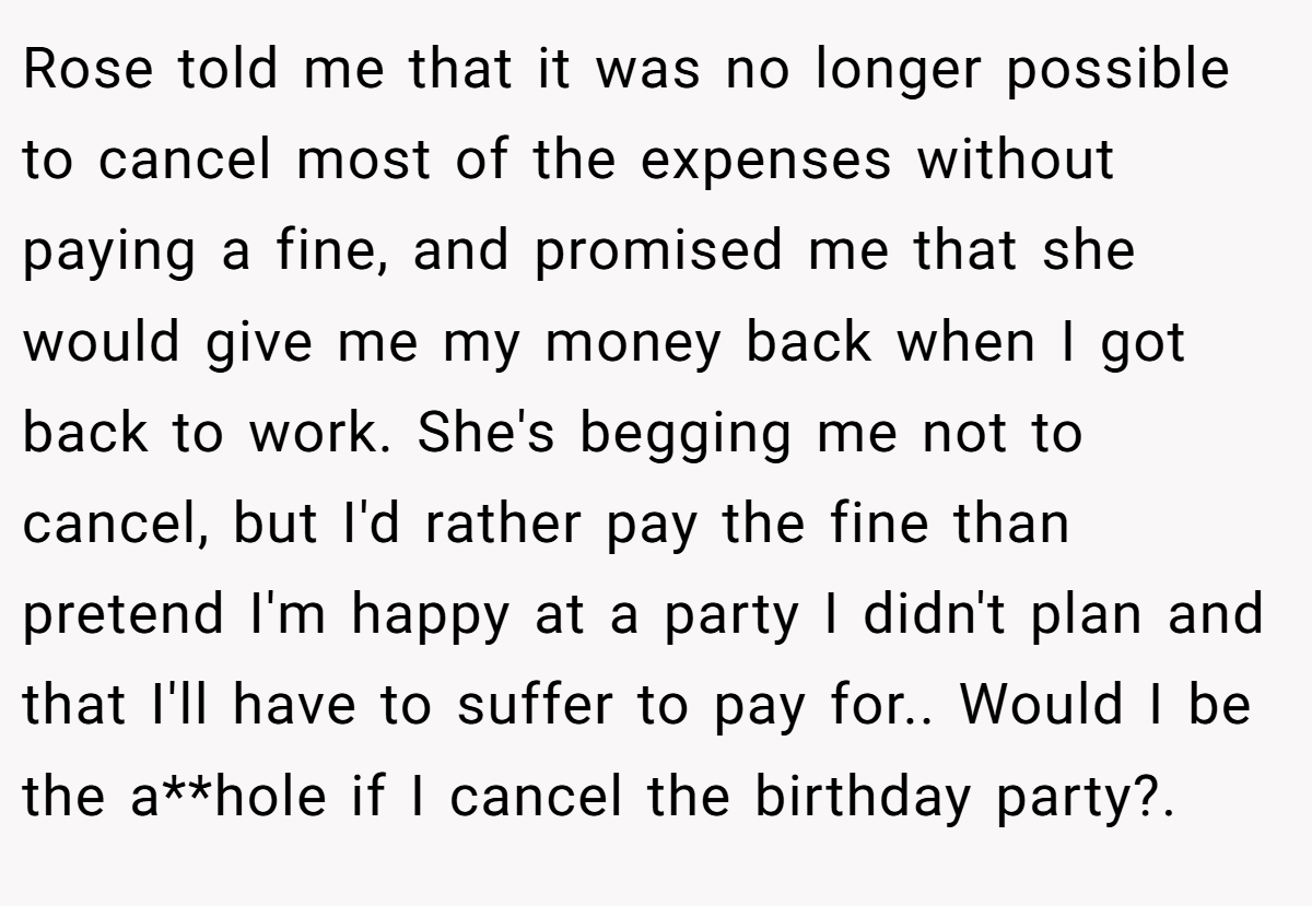 Rose told me that it was no longer possible to cancel most of the expenses without paying a fine, and promised me that she would give me my money back when I got back to work. She's begging me not to cancel, but I'd rather pay the fine than pretend I'm happy at a party I didn't plan and that I'll have to suffer to pay for.. Would I be the a**hole if I cancel the birthday party?. ​