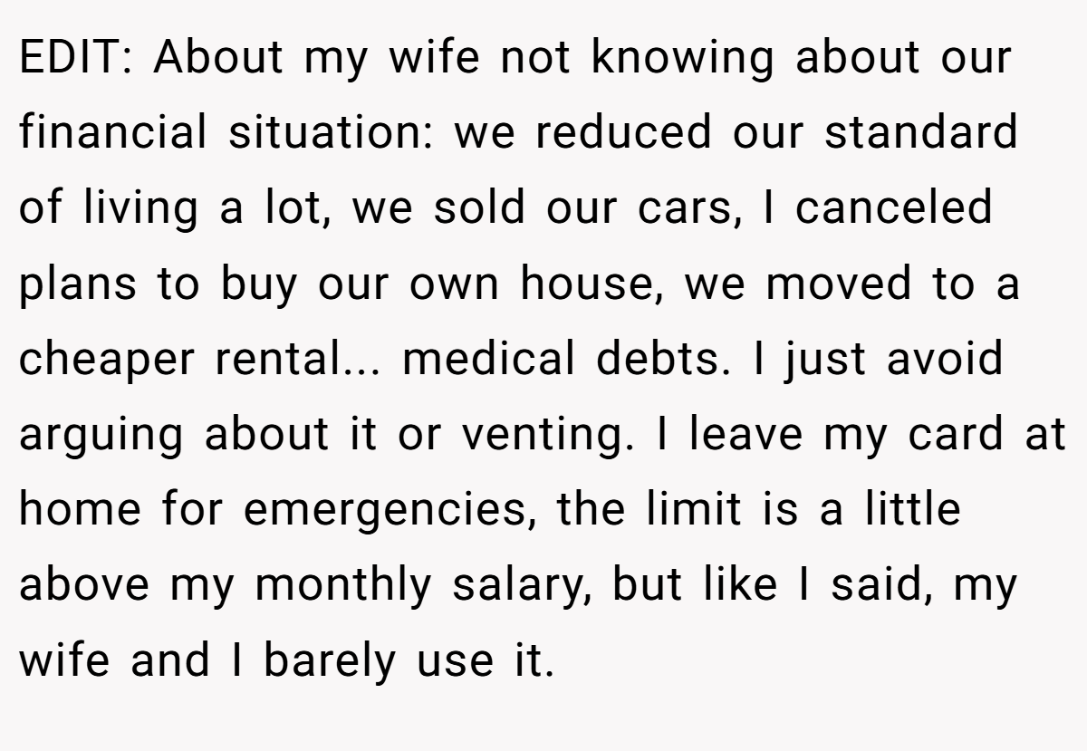 EDIT: About my wife not knowing about our financial situation: we reduced our standard of living a lot, we sold our cars, I canceled plans to buy our own house, we moved to a cheaper rental... medical debts. I just avoid arguing about it or venting. I leave my card at home for emergencies, the limit is a little above my monthly salary, but like I said, my wife and I barely use it.
