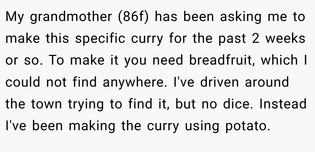 My grandmother (86f) has been asking me to make this specific curry for the past 2 weeks or so. To make it you need breadfruit, which I could not find anywhere. I've driven around the town trying to find it, but no dice. Instead I've been making the curry using potato.