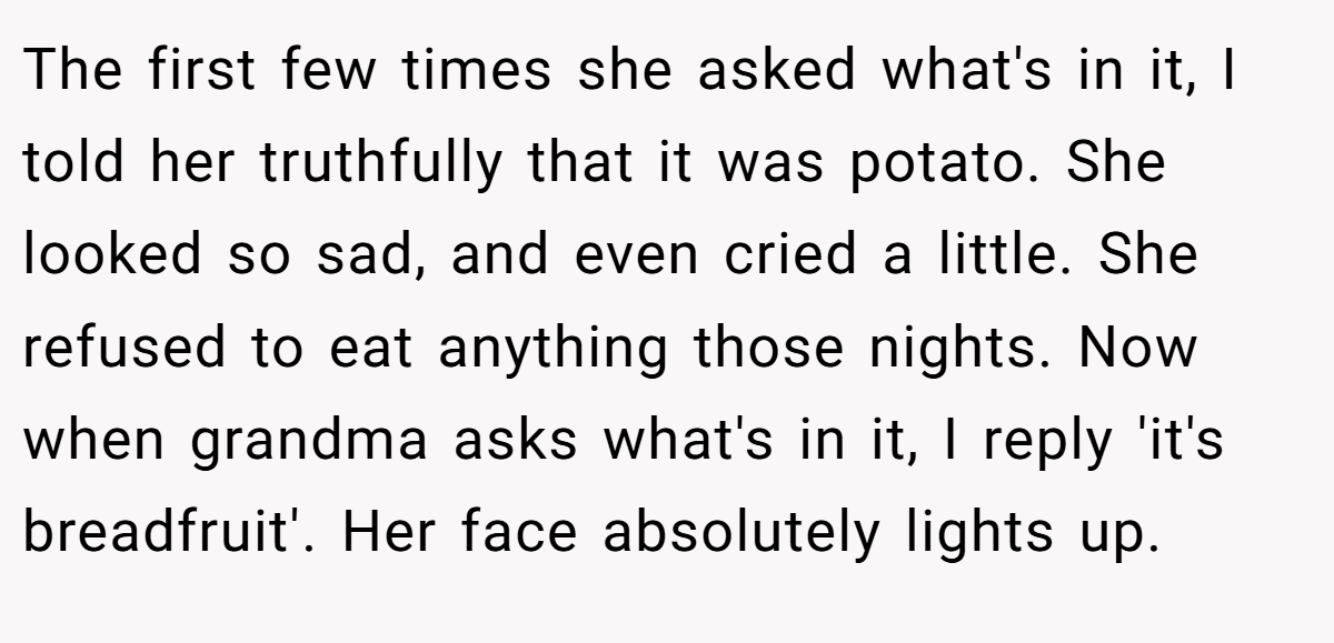The first few times she asked what's in it, I told her truthfully that it was potato. She looked so sad, and even cried a little. She refused to eat anything those nights. Now when grandma asks what's in it, I reply 'it's breadfruit'. Her face absolutely lights up.
