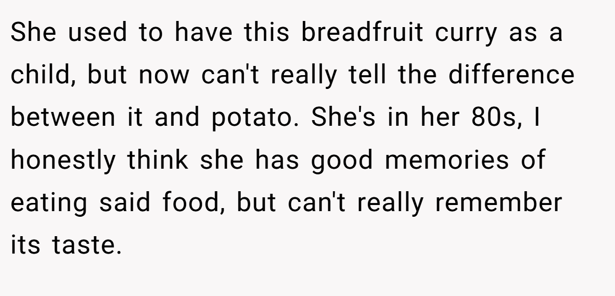 She used to have this breadfruit curry as a child, but now can't really tell the difference between it and potato. She's in her 80s, I honestly think she has good memories of eating said food, but can't really remember its taste.