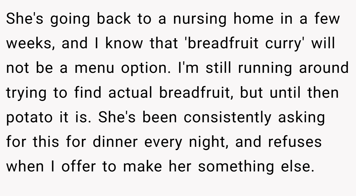 She's going back to a nursing home in a few weeks, and I know that 'breadfruit curry' will not be a menu option. I'm still running around trying to find actual breadfruit, but until then potato it is. She's been consistently asking for this for dinner every night, and refuses when I offer to make her something else.