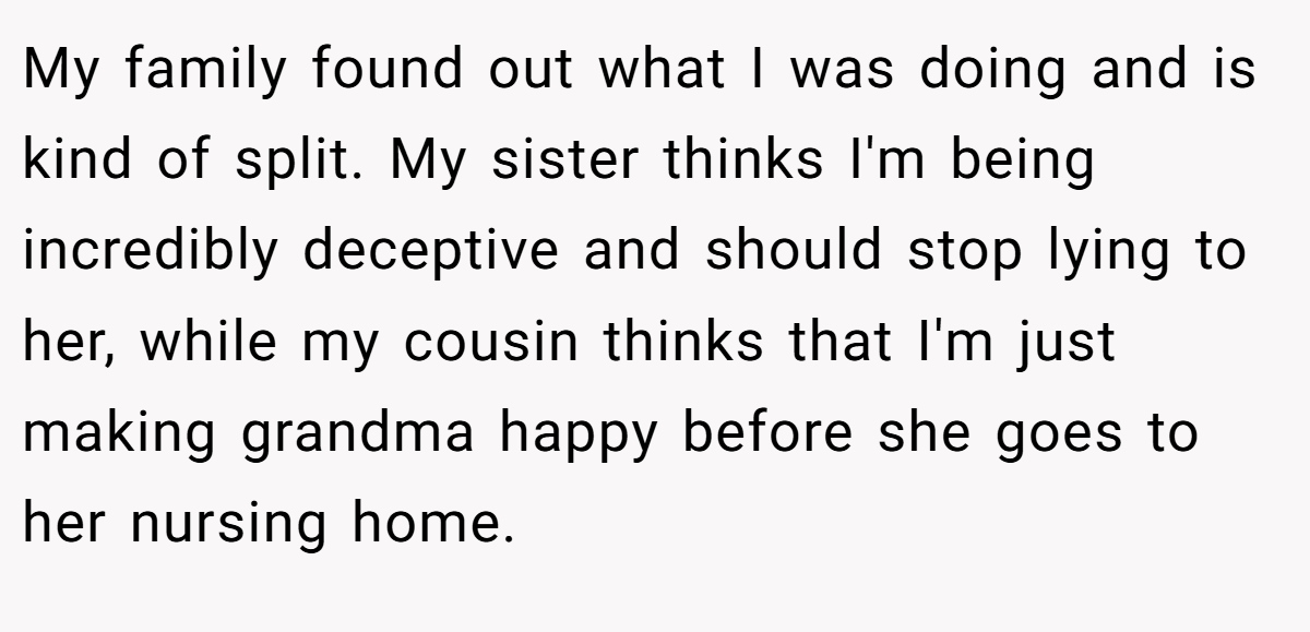 My family found out what I was doing and is kind of split. My sister thinks I'm being incredibly deceptive and should stop lying to her, while my cousin thinks that I'm just making grandma happy before she goes to her nursing home.