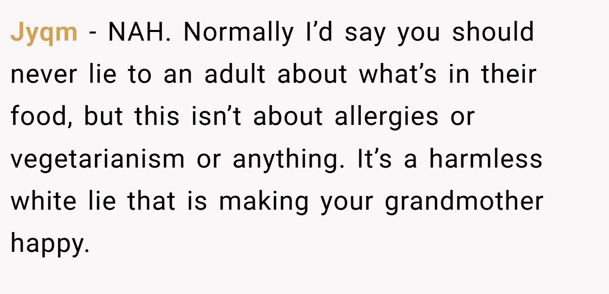 Jyqm - NAH. Normally I’d say you should never lie to an adult about what’s in their food, but this isn’t about allergies or vegetarianism or anything. It’s a harmless white lie that is making your grandmother happy.