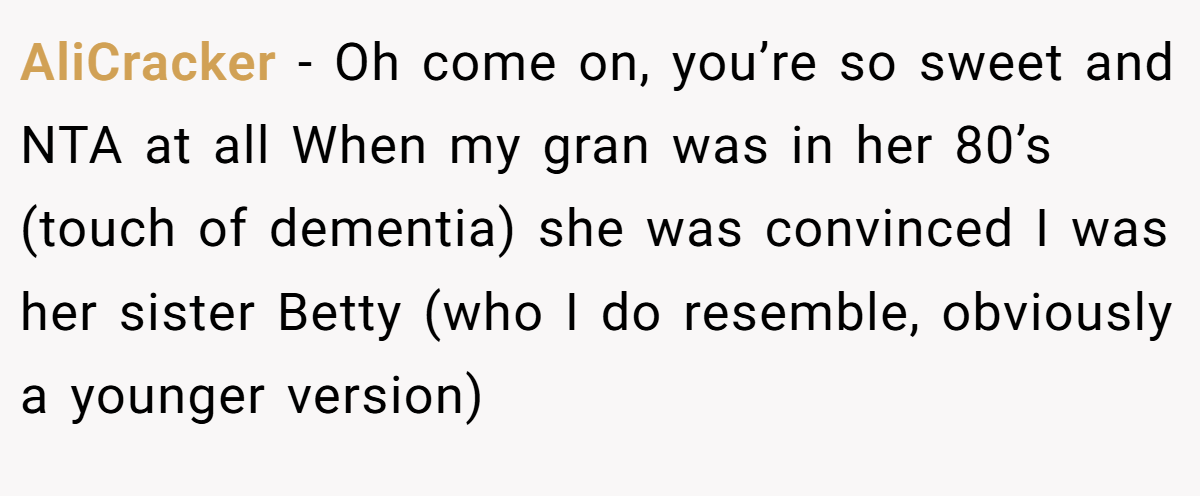 AliCracker - Oh come on, you’re so sweet and NTA at all When my gran was in her 80’s (touch of dementia) she was convinced I was her sister Betty (who I do resemble, obviously a younger version)