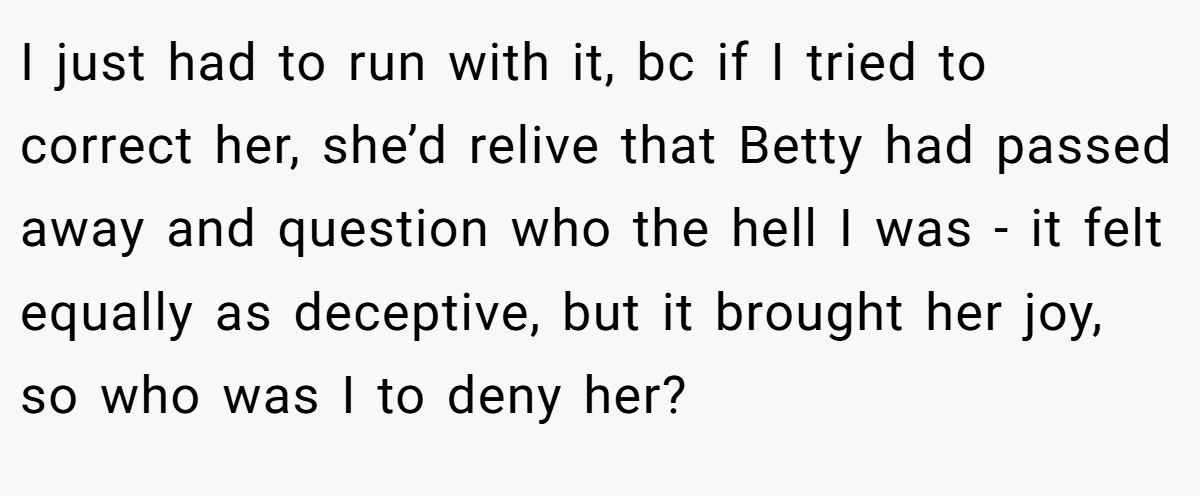 I just had to run with it, bc if I tried to correct her, she’d relive that Betty had passed away and question who the hell I was - it felt equally as deceptive, but it brought her joy, so who was I to deny her?