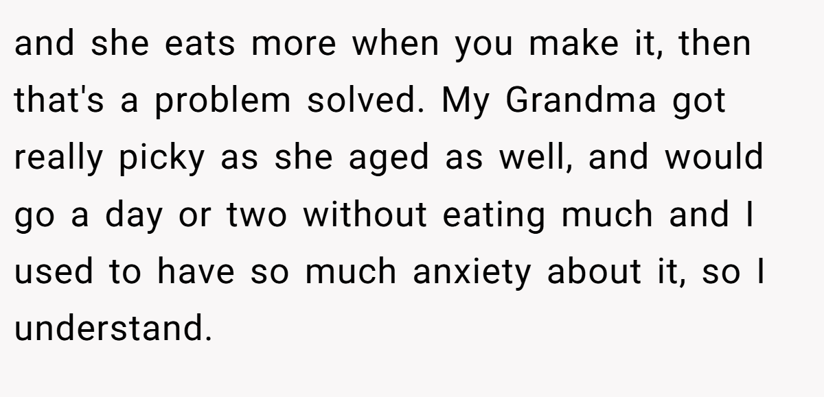 and she eats more when you make it, then that's a problem solved. My Grandma got really picky as she aged as well, and would go a day or two without eating much and I used to have so much anxiety about it, so I understand.