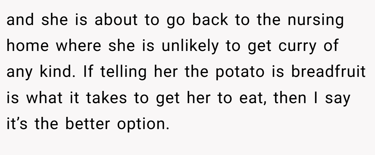 and she is about to go back to the nursing home where she is unlikely to get curry of any kind. If telling her the potato is breadfruit is what it takes to get her to eat, then I say it’s the better option.