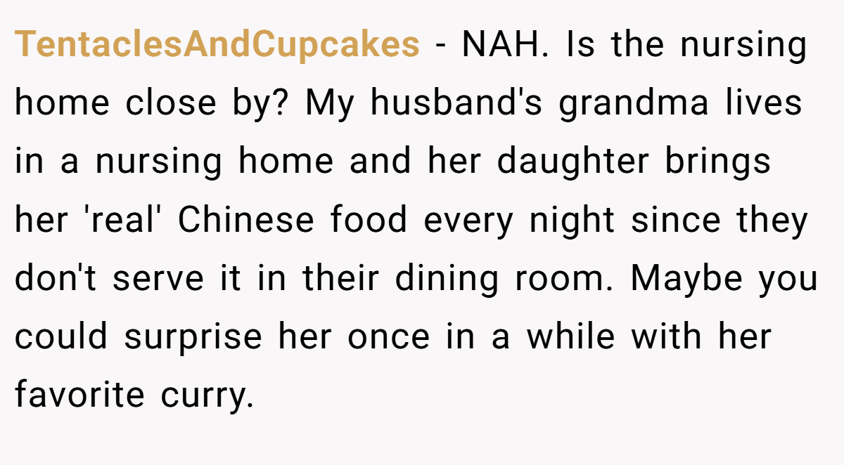 TentaclesAndCupcakes - NAH. Is the nursing home close by? My husband's grandma lives in a nursing home and her daughter brings her 'real' Chinese food every night since they don't serve it in their dining room. Maybe you could surprise her once in a while with her favorite curry.