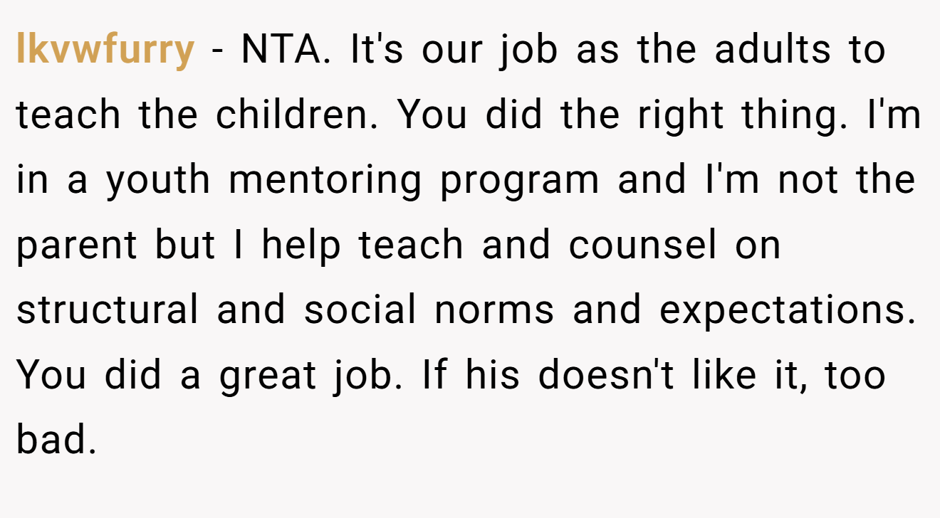 lkvwfurry - NTA. It's our job as the adults to teach the children. You did the right thing. I'm in a youth mentoring program and I'm not the parent but I help teach and counsel on structural and social norms and expectations. You did a great job. If his doesn't like it, too bad.