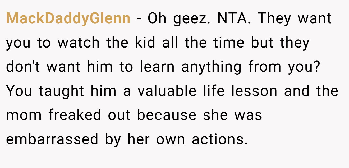 MackDaddyGlenn - Oh geez. NTA. They want you to watch the kid all the time but they don't want him to learn anything from you? You taught him a valuable life lesson and the mom freaked out because she was embarrassed by her own actions.