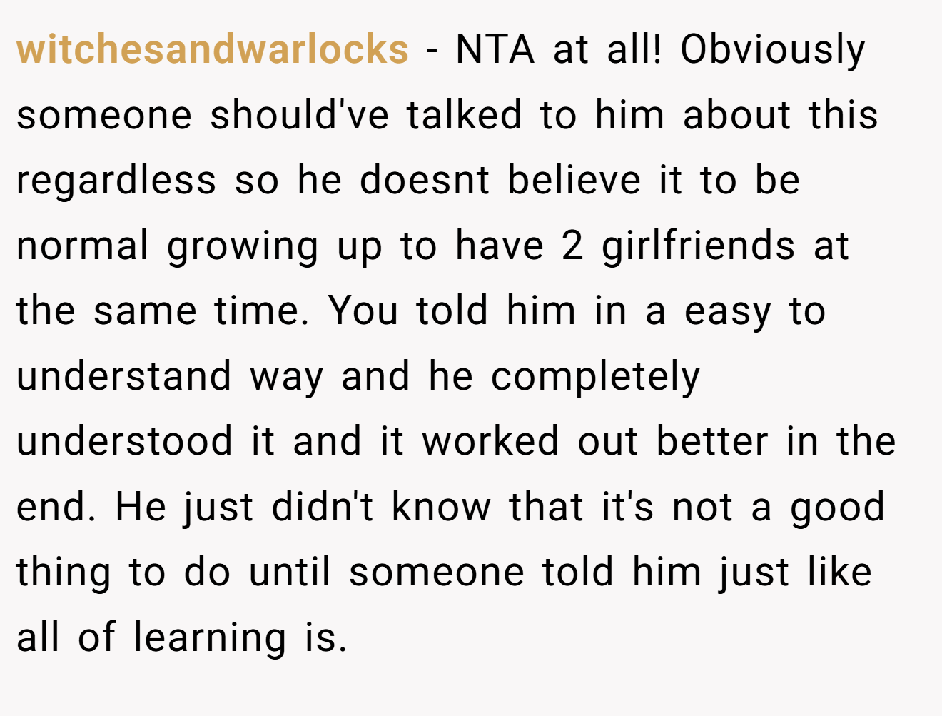 witchesandwarlocks - NTA at all! Obviously someone should've talked to him about this regardless so he doesnt believe it to be normal growing up to have 2 girlfriends at the same time. You told him in a easy to understand way and he completely understood it and it worked out better in the end. He just didn't know that it's not a good thing to do until someone told him just like all of learning is.
