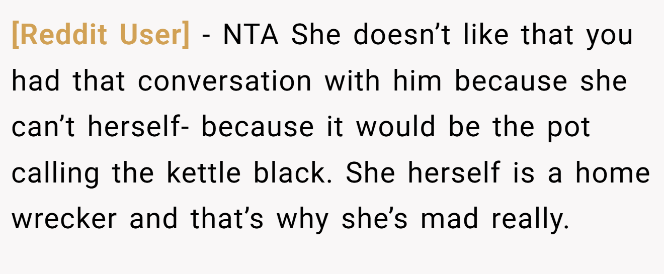 [Reddit User] - NTA She doesn’t like that you had that conversation with him because she can’t herself- because it would be the pot calling the kettle black. She herself is a home wrecker and that’s why she’s mad really.
