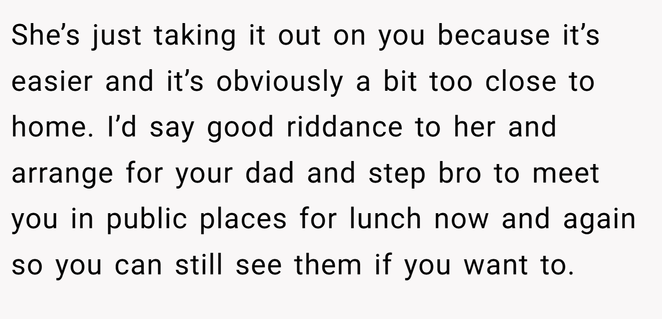 She’s just taking it out on you because it’s easier and it’s obviously a bit too close to home. I’d say good riddance to her and arrange for your dad and step bro to meet you in public places for lunch now and again so you can still see them if you want to.
