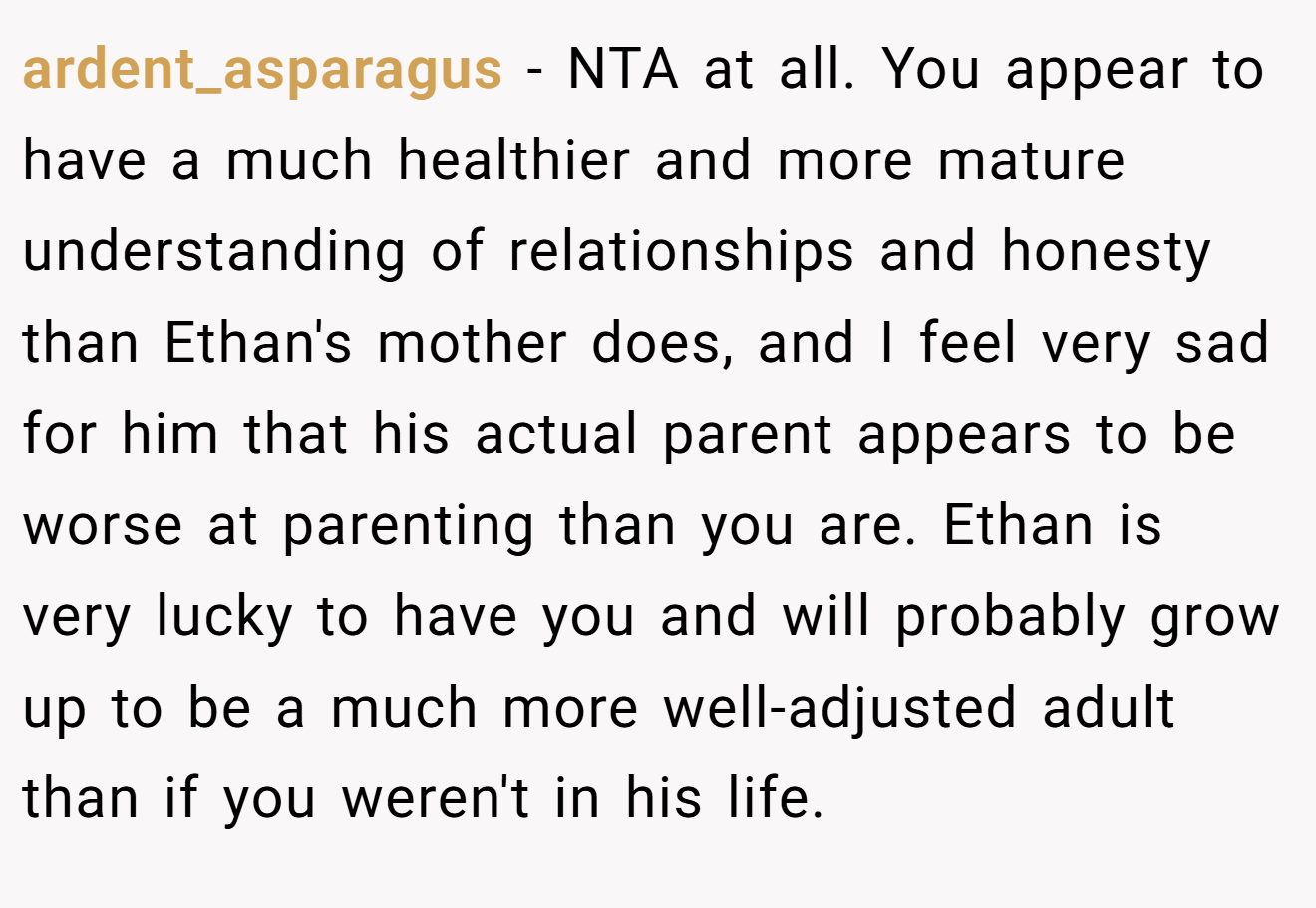 ardent_asparagus - NTA at all. You appear to have a much healthier and more mature understanding of relationships and honesty than Ethan's mother does, and I feel very sad for him that his actual parent appears to be worse at parenting than you are. Ethan is very lucky to have you and will probably grow up to be a much more well-adjusted adult than if you weren't in his life.