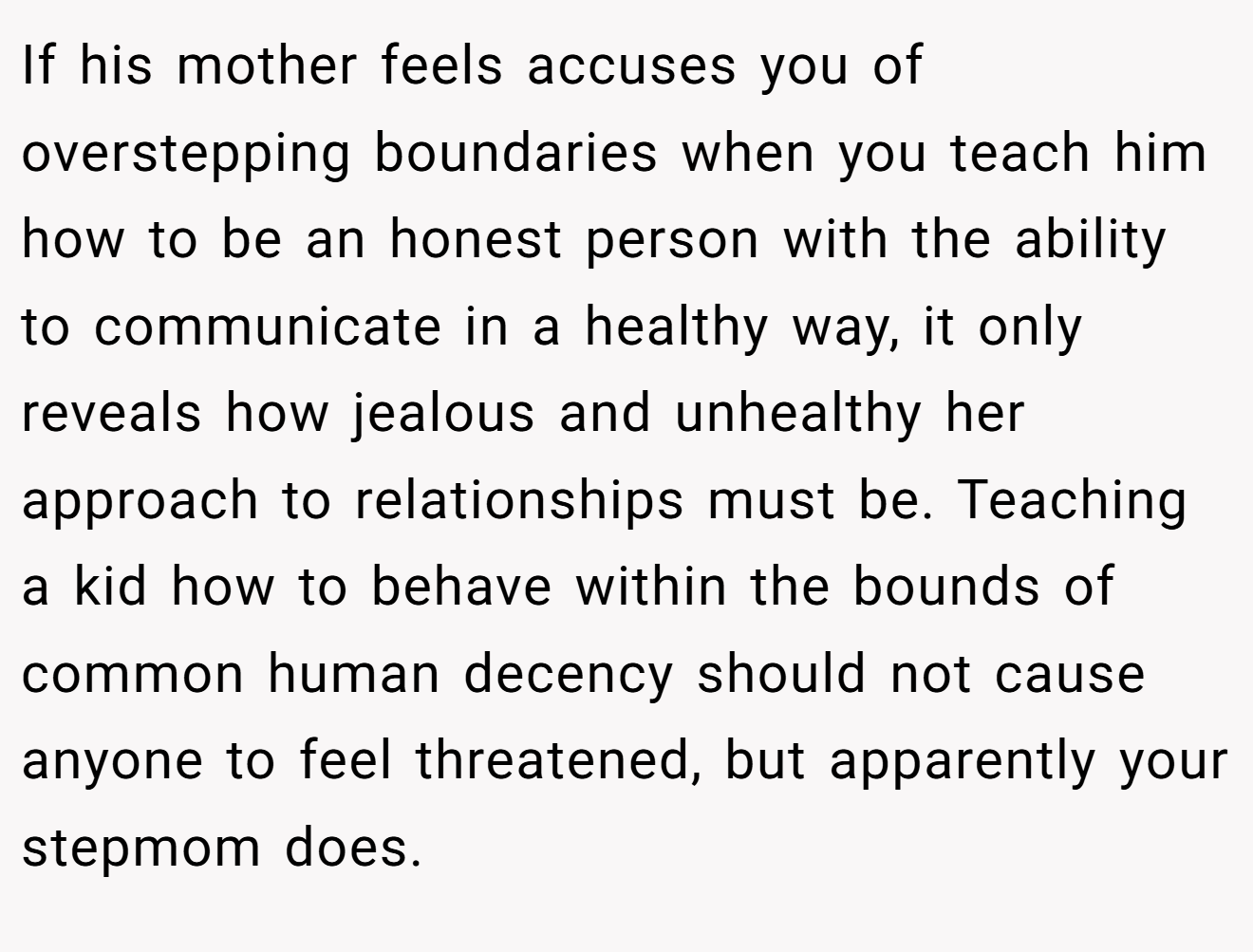 If his mother feels accuses you of overstepping boundaries when you teach him how to be an honest person with the ability to communicate in a healthy way, it only reveals how jealous and unhealthy her approach to relationships must be. Teaching a kid how to behave within the bounds of common human decency should not cause anyone to feel threatened, but apparently your stepmom does.