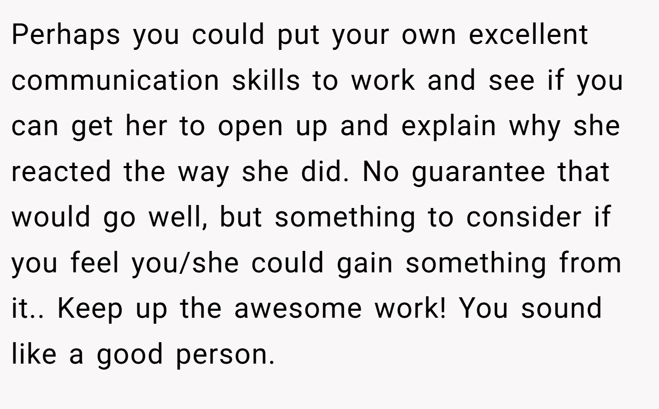 Perhaps you could put your own excellent communication skills to work and see if you can get her to open up and explain why she reacted the way she did. No guarantee that would go well, but something to consider if you feel you/she could gain something from it.. Keep up the awesome work! You sound like a good person.