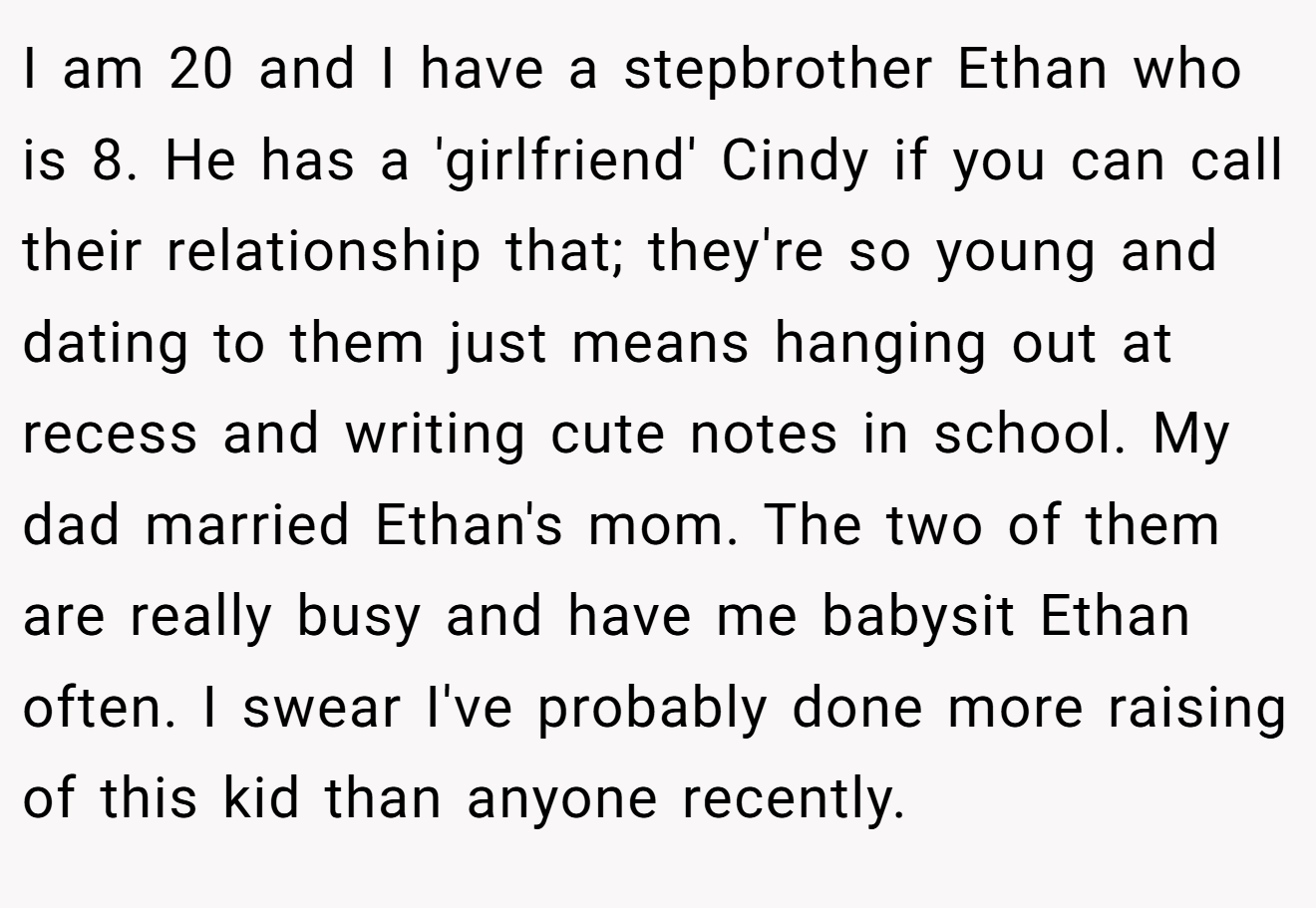 I am 20 and I have a stepbrother Ethan who is 8. He has a 'girlfriend' Cindy if you can call their relationship that; they're so young and dating to them just means hanging out at recess and writing cute notes in school. My dad married Ethan's mom. The two of them are really busy and have me babysit Ethan often. I swear I've probably done more raising of this kid than anyone recently.