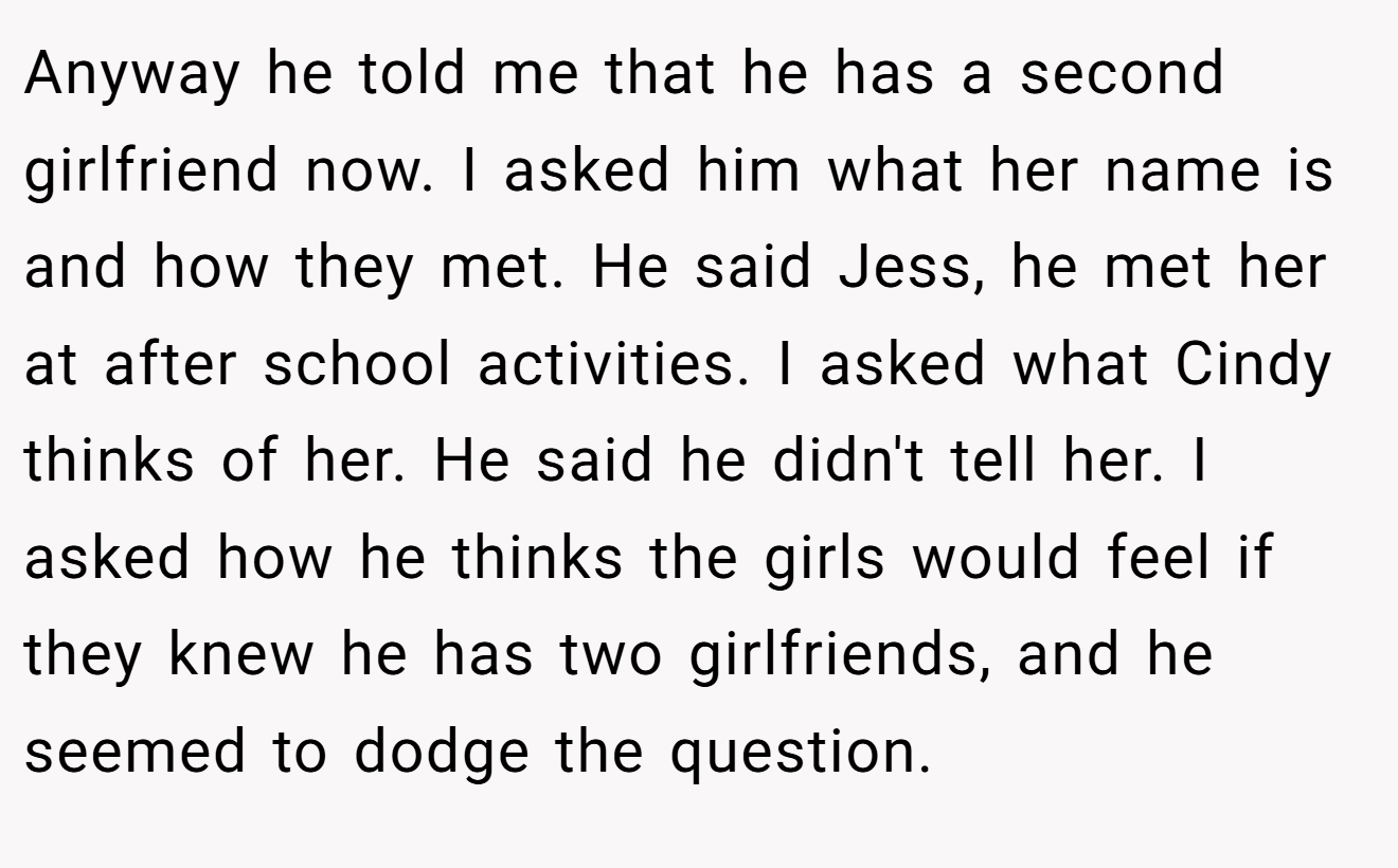 Anyway he told me that he has a second girlfriend now. I asked him what her name is and how they met. He said Jess, he met her at after school activities. I asked what Cindy thinks of her. He said he didn't tell her. I asked how he thinks the girls would feel if they knew he has two girlfriends, and he seemed to dodge the question.
