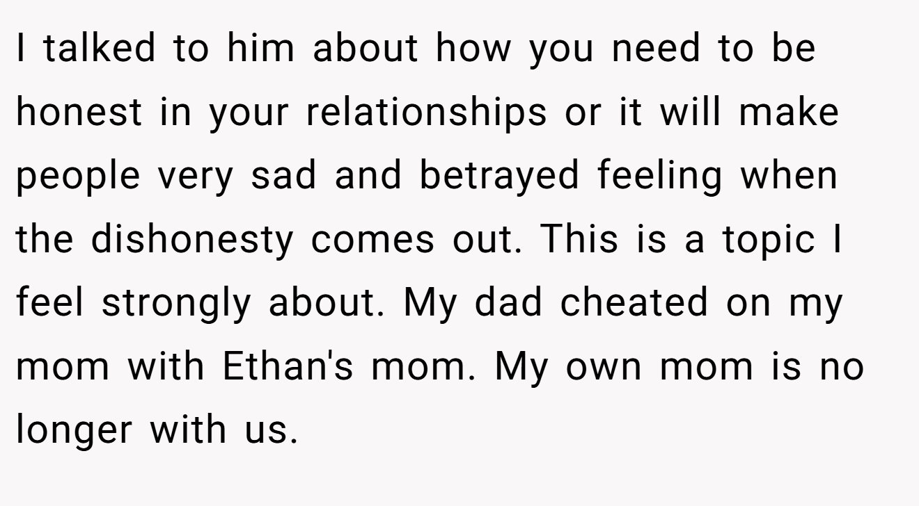 I talked to him about how you need to be honest in your relationships or it will make people very sad and betrayed feeling when the dishonesty comes out. This is a topic I feel strongly about. My dad cheated on my mom with Ethan's mom. My own mom is no longer with us.