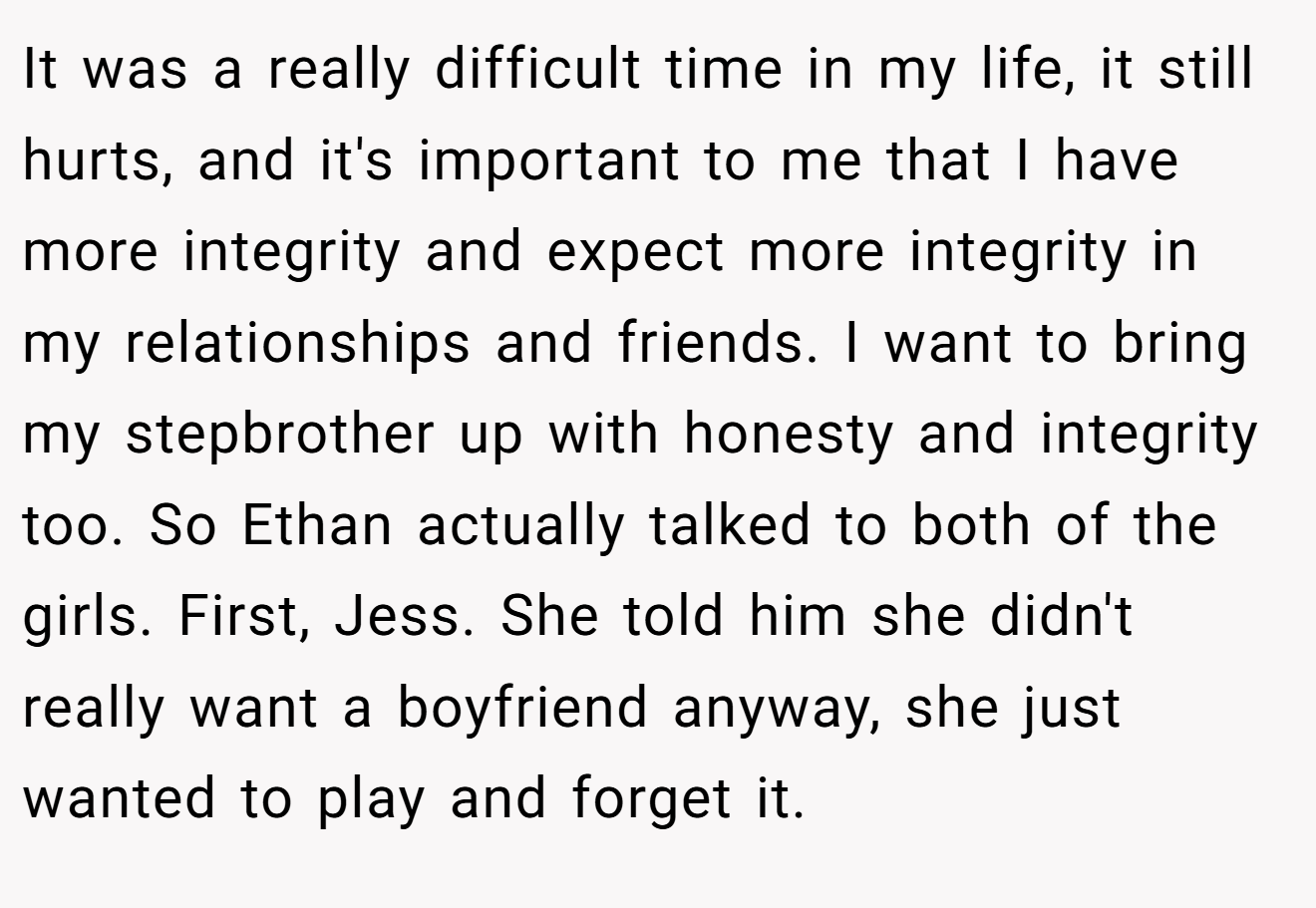 It was a really difficult time in my life, it still hurts, and it's important to me that I have more integrity and expect more integrity in my relationships and friends. I want to bring my stepbrother up with honesty and integrity too. So Ethan actually talked to both of the girls. First, Jess. She told him she didn't really want a boyfriend anyway, she just wanted to play and forget it.