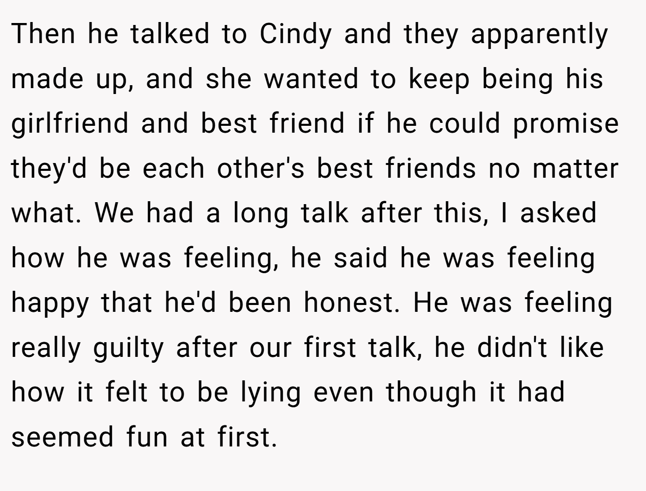 Then he talked to Cindy and they apparently made up, and she wanted to keep being his girlfriend and best friend if he could promise they'd be each other's best friends no matter what. We had a long talk after this, I asked how he was feeling, he said he was feeling happy that he'd been honest. He was feeling really guilty after our first talk, he didn't like how it felt to be lying even though it had seemed fun at first.