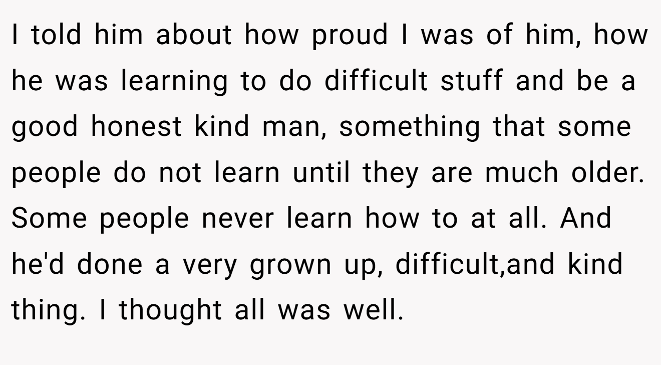 I told him about how proud I was of him, how he was learning to do difficult stuff and be a good honest kind man, something that some people do not learn until they are much older. Some people never learn how to at all. And he'd done a very grown up, difficult,and kind thing. I thought all was well.